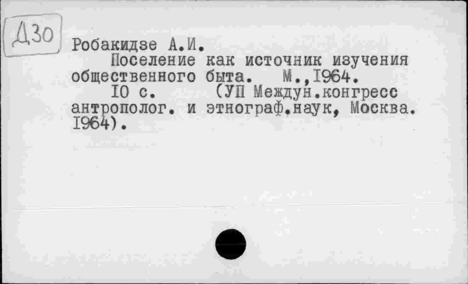 ﻿Робакидзе А.И.
Поселение как источник изучения общественного быта. М.,1964.
10 с. СУП Междун.конгресс антрополог, и этнограф.наук, Москва.